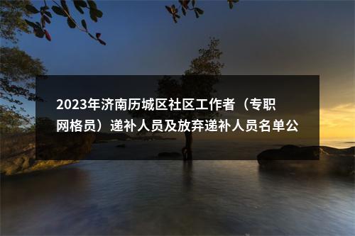 2023年济南历城区社区工作者（专职网格员）递补人员及放弃递补人员名单公示（第二、三批） 图片
