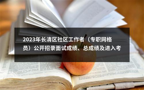 2023年长清区社区工作者（专职网格员）公开招录面试成绩、总成绩及进入考察体检人员有关事宜的公告 图片
