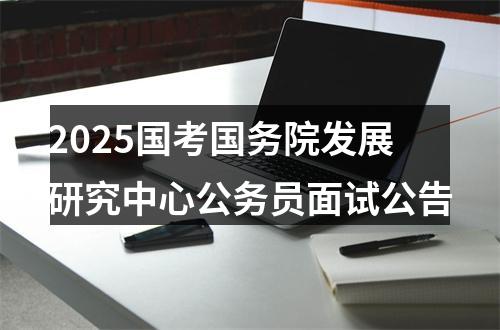 2025国考国务院发展研究中心公务员面试公告 图片