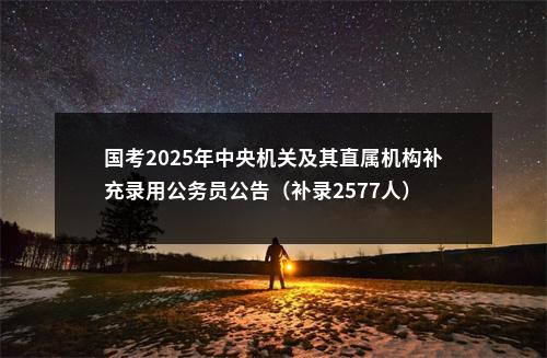 国考2025年中央机关及其直属机构补充录用公务员公告（补录2577人） 图片
