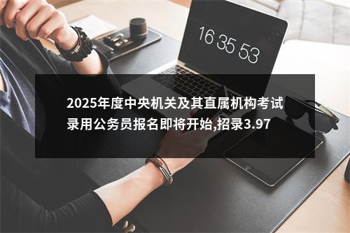 2025年度中央机关及其直属机构考试录用公务员报名即将开始,招录3.97万人 图片