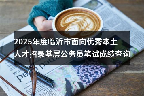 2025年度临沂市面向优秀本土人才招录基层公务员笔试成绩查询 图片