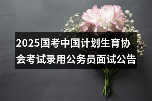 2025国考中国计划生育协会考试录用公务员面试公告 图片