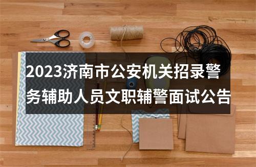 2023济南市公安机关招录警务辅助人员文职辅警面试公告 图片